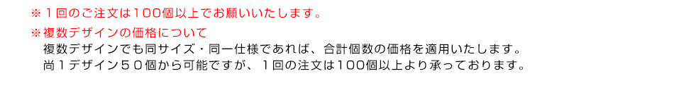 ※１回のご注文は100個以上でお願いいたします。※複数デザインの価格について　複数デザインでも同サイズ・同一仕様であれば、合計個数の価格を適用いたします。１デザイン50個から可能ですが、１回の注文は100個以上より承っております。