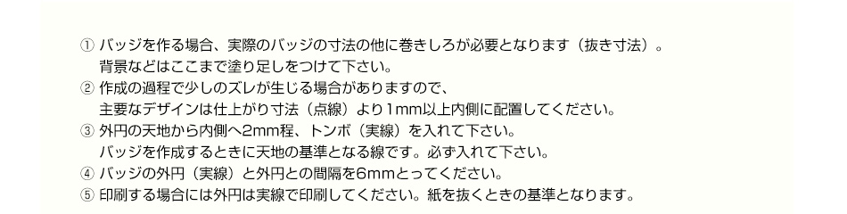 ① バッジを作る場合、実際のバッジの寸法の他に巻きしろが必要となります（抜き寸法）。背景などはここまで塗り足しをつけて下さい。② 作成の過程で少しのズレが生じる場合がありますので、主要なデザインは仕上がり寸法（点線）より1mm以上内側に配置してください。③ 外円の天地から内側へ2mm程、トンボ（実線）を入れて下さい。 バッジを作成するときに天地の基準となる線です。必ず入れて下さい。④ バッジの外円（実線）と外円との間隔を6ｍｍとってください。⑤ 印刷する場合には外円は実線で印刷してください。紙を抜くときの基準となります。