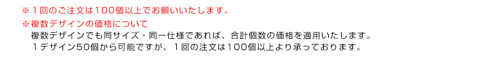 ※１回のご注文は100個以上でお願いいたします。※複数デザインの価格について　複数デザインでも同サイズ・同一仕様であれば、合計個数の価格を適用いたします。１デザイン50個から可能ですが、１回の注文は100個以上より承っております。