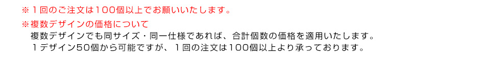 ※１回のご注文は100個以上でお願いいたします。※複数デザインの価格について　複数デザインでも同サイズ・同一仕様であれば、合計個数の価格を適用いたします。１デザイン50個から可能ですが、１回の注文は100個以上より承っております。