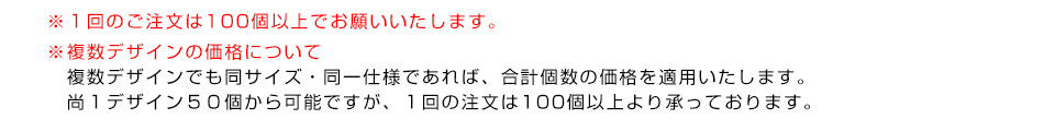 ※１回のご注文は100個以上でお願いいたします。※複数デザインの価格について　複数デザインでも同サイズ・同一仕様であれば、合計個数の価格を適用いたします。１デザイン50個から可能ですが、１回の注文は100個以上より承っております。