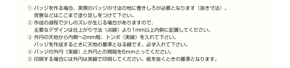 ① バッジを作る場合、実際のバッジの寸法の他に巻きしろが必要となります（抜き寸法）。背景などはここまで塗り足しをつけて下さい。② 作成の過程で少しのズレが生じる場合がありますので、主要なデザインは仕上がり寸法（点線）より1mm以上内側に配置してください。③ 外円の天地から内側へ2mm程、トンボ（実線）を入れて下さい。 バッジを作成するときに天地の基準となる線です。必ず入れて下さい。④ バッジの外円（実線）と外円との間隔を6ｍｍとってください。⑤ 印刷する場合には外円は実線で印刷してください。紙を抜くときの基準となります。