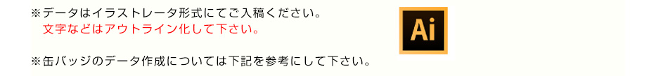 ※データはイラストレータ形式にてご入稿ください。文字などはアウトライン化して下さい。※缶バッジのデータ作成については下記を参考にして下さい。