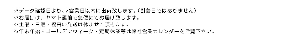 ※データ確認日より、7営業日以内に出荷致します。（到着日ではありません）※お届けは、ヤマト運輸宅急便にてお届け致します。※土曜・日曜・祝日の発送は休ませて頂きます。※年末年始・ゴールデンウィーク・定期休業等は弊社営業カレンダーをご覧下さい。