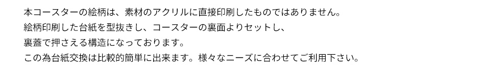 本コースターの絵柄は、素材のアクリルに直接印刷したものではありません。絵柄印刷した台紙を型抜きし、コースターの裏面よりセットし、裏蓋で押さえる構造になっております。この為台紙交換は比較的簡単に出来ます。様々なニーズに合わせてご利用下さい。