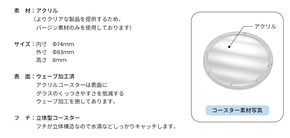 素　材：アクリル（よりクリアな製品を提供するため、バージン素材のみを使用しております）サイズ：内寸　Φ74ｍｍ・外寸　Φ83ｍｍ・高さ　8ｍｍ／表　面：ウェーブ加工済・アクリルコースターは表面にグラスのくっつきやすさを低減するウェーブ加工を施してあります。フ　チ：立体型コースター・フチが立体構造なので水滴などしっかりキャッチします。