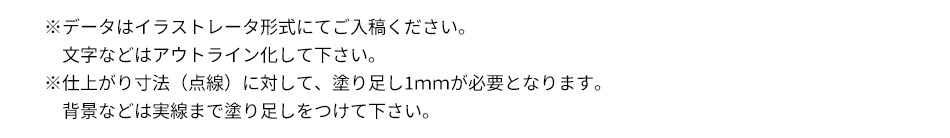 ※データはイラストレータ形式にてご入稿ください。文字などはアウトライン化して下さい。※仕上がり寸法（点線）に対して、塗り足し1ｍｍが必要となります。背景などは実線まで塗り足しをつけて下さい。