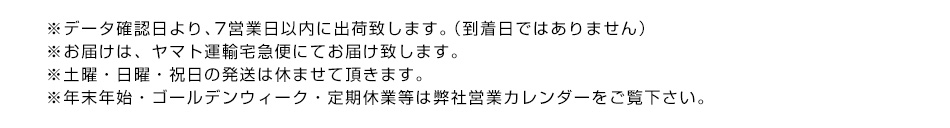 ※データ確認日より、7営業日以内に出荷致します。（到着日ではありません）※お届けは、ヤマト運輸宅急便にてお届け致します。※土曜・日曜・祝日の発送は休ませて頂きます。※年末年始・ゴールデンウィーク・定期休業等は弊社営業カレンダーをご覧下さい。