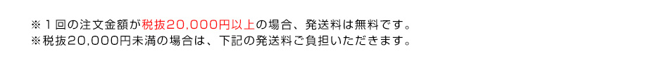 ※１回の注文金額が税抜20,000円以上の場合、発送料は無料です。※税抜20,000円未満の場合は、下記の発送料ご負担いただきます。