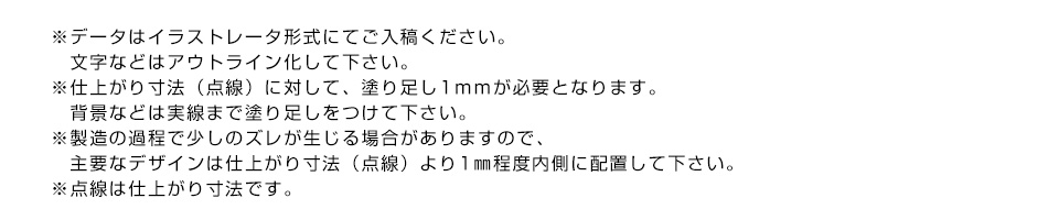 ※データはイラストレータ形式にてご入稿ください。文字などはアウトライン化して下さい。※仕上がり寸法（点線）に対して、塗り足し1ｍｍが必要となります。背景などは実線まで塗り足しをつけて下さい。※製造の過程で少しのズレが生じる場合がありますので、主要なデザインは仕上がり寸法（点線）より1㎜程度内側に配置して下さい。※点線は仕上がり寸法です。