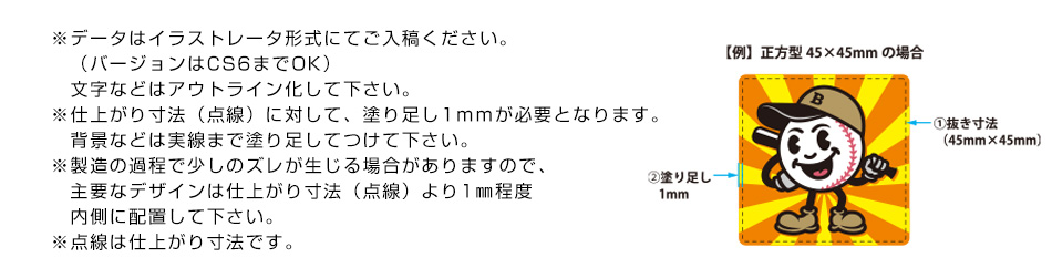 ※データはイラストレータ形式にてご入稿ください。（バージョンはCS＆までOK）文字などはアウトライン化して下さい。※仕上がり寸法（点線）に対して、塗り足し1ｍｍが必要となります。背景などは実践まで塗り足してつけて下さい。※製造の過程で少しのズレが生じる場合がありますので、主要なデザインは仕上がり寸法（点線）より1㎜程度内側に配置して下さい。※点線は仕上がり寸法です。
