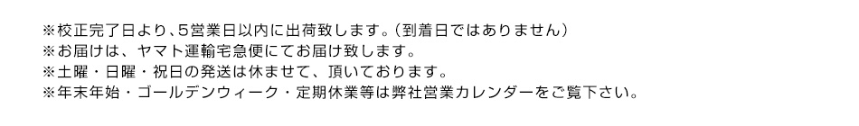 ※校正完了日より、5営業日以内に出荷致します。（到着日ではありません）※お届けは、ヤマト運輸宅急便にてお届け致します。※土曜・日曜・祝日の発送は休ませて、頂いております。※年末年始・ゴールデンウィーク・定期休業等は弊社営業カレンダーをご覧下さい。