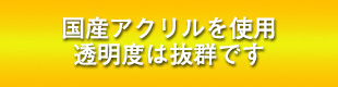 国産アクリルを使用　透明度は抜群です