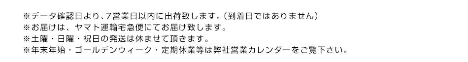 ※データ確認日より、7営業日以内に出荷致します。（到着日ではありません）※お届けは、ヤマト運輸宅急便にてお届け致します。※土曜・日曜・祝日の発送は休ませて頂きます。※年末年始・ゴールデンウィーク・定期休業等は弊社営業カレンダーをご覧下さい。