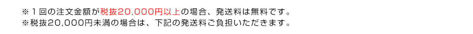 ※１回の注文金額が税抜20,000円以上の場合、発送料は無料です。※税抜20,000円未満の場合は、下記の発送料ご負担いただきます。