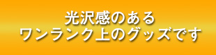 光沢感のあるワンランク上のグッズです
