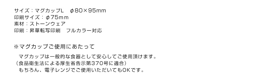 ※サイズ：マグカップL　φ83×97mm 　350ml　印刷サイズ：80×120mm 素材：ストーンウェア 印刷：昇華転写印刷　フルカラー対応 ※マグカップご使用にあたって マグカップは一般的な食器として安心してご使用頂けます。（食品衛生法による厚生省告示第370号に適合）もちろん、電子レンジでご使用いただいてもOKです。