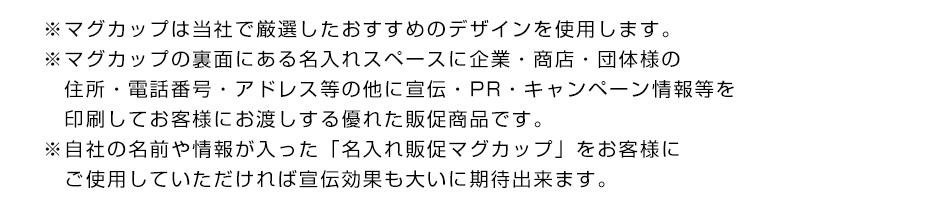 ※マグカップは当社で厳選したおすすめのデザインを使用します。※マグカップの裏面にある名入れスペースに企業・商店・団体様の住所・電話番号・アドレス等の他に宣伝・PR・キャンペーン情報等を印刷してお客様にお渡しする優れた販促商品です。※自社の名前や情報が入った「名入れ販促マグカップ」をお客様にご使用していただければ宣伝効果も大いに期待できます。