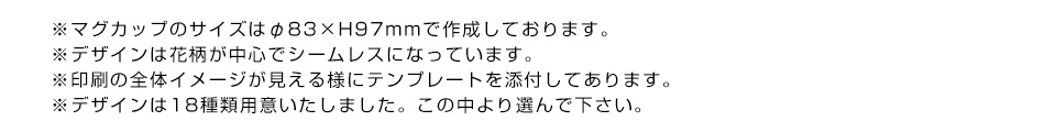 ※マグカップのサイズはφ83×H97mmで作成しております。※デザインは花柄が中心でシームレスになっています。※印刷の全体イメージが見える様にテンプレートを添付してあります。※デザインは18種類用意いたしました。この中より選んで下さい。