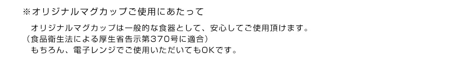 ※オリジナルマグカップご使用にあたって　オリジナルマグカップは一般的な食器として、安心してご使用頂けます。（食品衛生法による厚生省告示第370号に適合）もちろん、電子レンジでご使用いただいてもOKです。