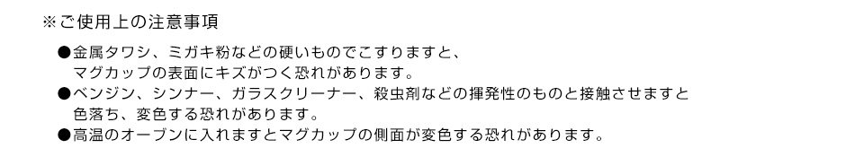 ※ご使用上の注意事項●金属タワシ、ミガキ粉などの硬いものでこすりますと、マグカップの表面にキズがつく恐れがあります。●ベンジン、シンナー、ガラスクリーナー、殺虫剤などの揮発性のものと接触させますと色落ち、変色する恐れがあります。●高温のオーブンに入れますとマグカップの側面が変色する恐れがあります。