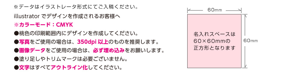 ※データはイラストレータ形式にてご入稿ください。illustratorでデザインを作成されるお客様へ　※カラーモード；CMYK　●桃色の印刷範囲内にデザインを作成してください。●写真をご使用の場合は350dpi以上のものを推奨します。●画像データをご使用の場合は、必ず埋め込みをお願いします。●塗り足しやトリムマークは必要ございません。●文字は全てアウトライン化してください。
