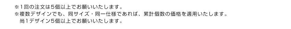 ※1回の注文は5個以上でお願いいたします。※複数デザインでも、同サイズ・同一仕様であれば、累計個数の価格を適用致します。尚1デザイン5個以上でお願いいたします。