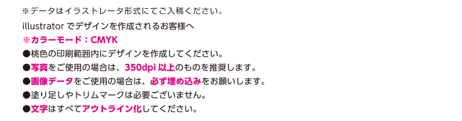 ※データはイラストレータ形式にてご入稿ください。illustratorでデザインを作成されるお客様へ　※カラーモード；CMYK　●桃色の印刷範囲内にデザインを作成してください。●写真をご使用の場合は350dpi以上のものを推奨します。●画像データをご使用の場合は、必ず埋め込みをお願いします。●塗り足しやトリムマークは必要ございません。●文字は全てアウトライン化してください。