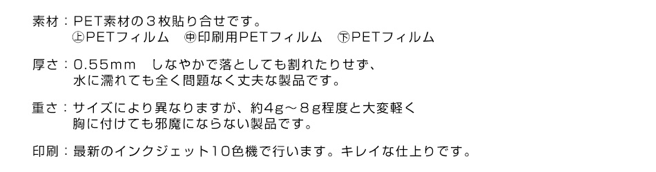 素材：PET素材の３枚貼りです。㊤PETフィルム　㊥印刷用PETフィルム　㊦PETフィルム　厚さ：0.55ｍｍ　しなやかで落としても割れたりせず、水に濡れても全く問題無く丈夫な製品です。重さ：サイズにより異なりますが、約4g～８g程度と大変軽く胸に付けても邪魔にならない製品です。印刷：最新のインクジェット10色機で行います。キレイな仕上がりです。