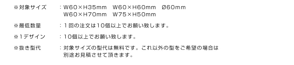 ※対象サイズ:W60×H35mm　W60×H60mm　Ø60ｍｍ Ø65ｍｍ(サンプルと同じ）W60×H70mm　※最低数量:１回の注文は10個以上でお願い致します。※1デザイン:10個以上でお願い致します。※抜き型代:対象サイズの型代は無料です。これ以外の型をご希望の場合は別途お見積させて頂きます。