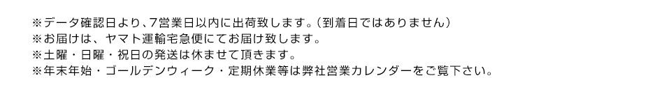 ※データ確認日より、7営業日以内に出荷致します。（到着日ではありません）※お届けは、ヤマト運輸宅急便にてお届け致します。※土曜・日曜・祝日の発送は休ませて頂きます。※年末年始・ゴールデンウィーク・定期休業等は弊社営業カレンダーをご覧下さい。