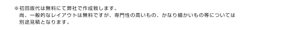 初回版代は無料にて弊社で作成致します。尚、一般的なレイアウトは無料ですが、専門性の高いもの、かなり細かいもの等については別途見積となります。