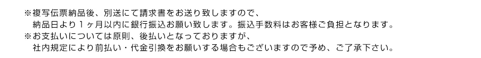 ※複写伝票納品後、別送にて請求書をお送り致しますので、納品日より１ヶ月以内に銀行振込お願い致します。振込手数料はお客様ご負担となります。※お支払いについては原則、後払いとなっておりますが、社内規定により前払い・代金引換をお願いする場合もございますので予め、ご了承下さい