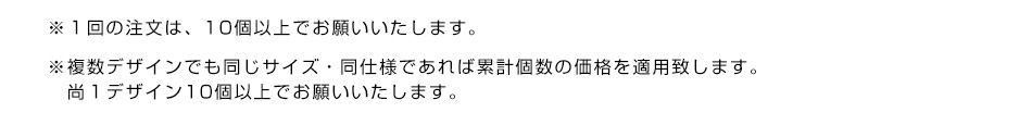 ※１回の注文は、10個以上でお願いいたします。※複数デザインでも同じサイズ・同仕様であれば累計個数の価格を適用致します。尚１デザイン10個以上でお願いいたします。