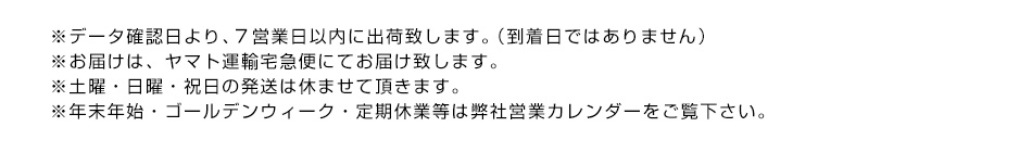 ※データ確認日より、７営業日以内に出荷致します。（到着日ではありません）※お届けは、ヤマト運輸宅急便にてお届け致します。※土曜・日曜・祝日の発送は休ませて頂きます。※年末年始・ゴールデンウィーク・定期休業等は弊社営業カレンダーをご覧下さい。