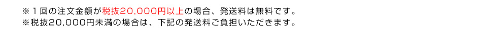 ※１回の注文金額が税抜20,000円以上の場合、発送料は無料です。※税抜20,000円未満の場合は、下記の発送料ご負担いただきます。